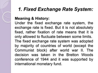 1. Fixed Exchange Rate System:
Meaning & History:
Under the fixed exchange rate system, the
exchange rate is fixed. But it is not absolutely
fixed, rather fixation of rate means that it is
only allowed to fluctuate between some limits.
The fixed exchange rate system was adopted
by majority of countries of world (except the
Communist block) after world war II. The
decision was taken in the Bretton Woods
conference of 1944 and it was supported by
international monetary fund.
 