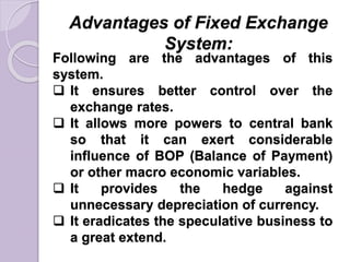 Advantages of Fixed Exchange
System:
Following are the advantages of this
system.
 It ensures better control over the
exchange rates.
 It allows more powers to central bank
so that it can exert considerable
influence of BOP (Balance of Payment)
or other macro economic variables.
 It provides the hedge against
unnecessary depreciation of currency.
 It eradicates the speculative business to
a great extend.
 