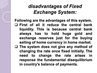 disadvantages of Fixed
Exchange System:
Following are the advantages of this system.
 First of all it reduce the central bank
liquidity. This is because central bank
always has to hold huge gold and
exchange reserves just for the buying
selling of home currency in home market.
 The system does not give any method of
changing the rate once fixed initially. The
need to change the rate arises in
response the fundamental disequilibrium
in country's balance of payments.
 