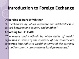 Introduction to Foreign Exchange
According to Hartley Whither
“A mechanism by which international indebtedness is
settled between one country and another.”
According to H.E. Evitt:
“The means and methods by which rights of wealth
expressed in terms of the currency of one country are
converted into rights to wealth in terms of the currency
of another country are known as foreign exchange.”
 