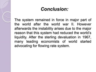 Conclusion:
The system remained in force in major part of
the world after the world war II. However
afterwards the instability arises due to the major
reason that this system had reduced the world’s
liquidity. After the sterling devaluation in 1967,
many leading economists of world started
advocating for flowing rate system.
 