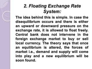 2. Floating Exchange Rate
System:
The idea behind this is simple. In case the
disequilibrium occurs and there is either
an upward or downward pressure on the
exchange rate, it is allowed to float freely.
Central bank does not intervene in the
foreign exchange market to buy or sell
local currency. The theory says that once
an equilibrium is altered, the forces of
market i.e., demand and supply will come
into play and a new equilibrium will be
soon found.
 