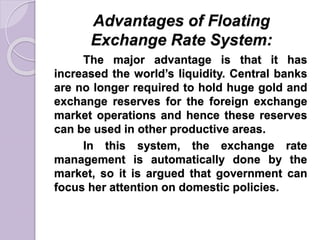 Advantages of Floating
Exchange Rate System:
The major advantage is that it has
increased the world’s liquidity. Central banks
are no longer required to hold huge gold and
exchange reserves for the foreign exchange
market operations and hence these reserves
can be used in other productive areas.
In this system, the exchange rate
management is automatically done by the
market, so it is argued that government can
focus her attention on domestic policies.
 