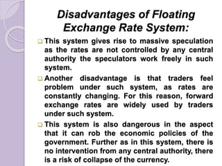 Disadvantages of Floating
Exchange Rate System:
 This system gives rise to massive speculation
as the rates are not controlled by any central
authority the speculators work freely in such
system.
 Another disadvantage is that traders feel
problem under such system, as rates are
constantly changing. For this reason, forward
exchange rates are widely used by traders
under such system.
 This system is also dangerous in the aspect
that it can rob the economic policies of the
government. Further as in this system, there is
no intervention from any central authority, there
is a risk of collapse of the currency.
 