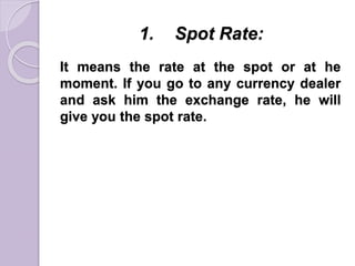 1. Spot Rate:
It means the rate at the spot or at he
moment. If you go to any currency dealer
and ask him the exchange rate, he will
give you the spot rate.
 