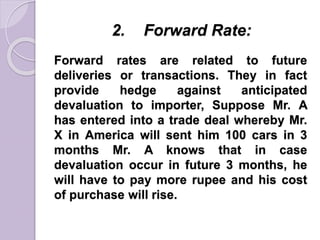 2. Forward Rate:
Forward rates are related to future
deliveries or transactions. They in fact
provide hedge against anticipated
devaluation to importer, Suppose Mr. A
has entered into a trade deal whereby Mr.
X in America will sent him 100 cars in 3
months Mr. A knows that in case
devaluation occur in future 3 months, he
will have to pay more rupee and his cost
of purchase will rise.
 