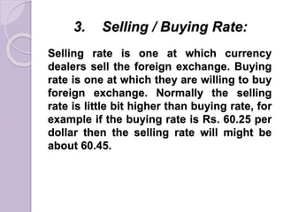 3. Selling / Buying Rate:
Selling rate is one at which currency
dealers sell the foreign exchange. Buying
rate is one at which they are willing to buy
foreign exchange. Normally the selling
rate is little bit higher than buying rate, for
example if the buying rate is Rs. 60.25 per
dollar then the selling rate will might be
about 60.45.
 