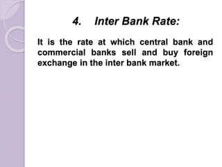 4. Inter Bank Rate:
It is the rate at which central bank and
commercial banks sell and buy foreign
exchange in the inter bank market.
 