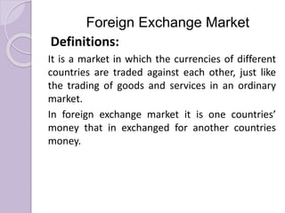 Foreign Exchange Market
Definitions:
It is a market in which the currencies of different
countries are traded against each other, just like
the trading of goods and services in an ordinary
market.
In foreign exchange market it is one countries’
money that in exchanged for another countries
money.
 