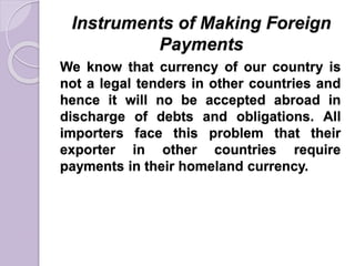 Instruments of Making Foreign
Payments
We know that currency of our country is
not a legal tenders in other countries and
hence it will no be accepted abroad in
discharge of debts and obligations. All
importers face this problem that their
exporter in other countries require
payments in their homeland currency.
 