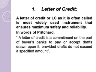 1. Letter of Credit:
A letter of credit or LC as it is often called
is most widely used instrument that
ensures maximum safety and reliability.
In words of Pritchard.
“ A letter of credit is a commitment on the part
of buyer’s banks to pay or accept drafts
drawn upon it, provided drafts do not exceed
a specified amount”.
 