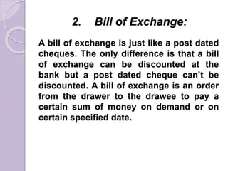 2. Bill of Exchange:
A bill of exchange is just like a post dated
cheques. The only difference is that a bill
of exchange can be discounted at the
bank but a post dated cheque can’t be
discounted. A bill of exchange is an order
from the drawer to the drawee to pay a
certain sum of money on demand or on
certain specified date.
 