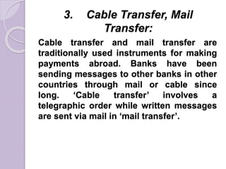 3. Cable Transfer, Mail
Transfer:
Cable transfer and mail transfer are
traditionally used instruments for making
payments abroad. Banks have been
sending messages to other banks in other
countries through mail or cable since
long. ‘Cable transfer’ involves a
telegraphic order while written messages
are sent via mail in ‘mail transfer’.
 