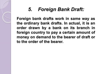 5. Foreign Bank Draft:
Foreign bank drafts work in same way as
the ordinary bank drafts. In actual, it is an
order drawn by a bank on its branch in
foreign country to pay a certain amount of
money on demand to the bearer of draft or
to the order of the bearer.
 