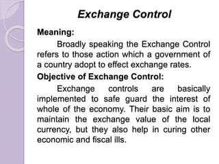 Exchange Control
Meaning:
Broadly speaking the Exchange Control
refers to those action which a government of
a country adopt to effect exchange rates.
Objective of Exchange Control:
Exchange controls are basically
implemented to safe guard the interest of
whole of the economy. Their basic aim is to
maintain the exchange value of the local
currency, but they also help in curing other
economic and fiscal ills.
 