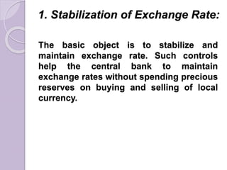 1. Stabilization of Exchange Rate:
The basic object is to stabilize and
maintain exchange rate. Such controls
help the central bank to maintain
exchange rates without spending precious
reserves on buying and selling of local
currency.
 