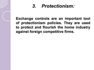 3. Protectionism:
Exchange controls are an important tool
of protectionism policies. They are used
to protect and flourish the home industry
against foreign competitive firms.
 