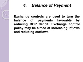4. Balance of Payment
Exchange controls are used to turn the
balance of payments favorable by
reducing BOP deficit. Exchange control
policy may be aimed at increasing inflows
and reducing outflows.
 