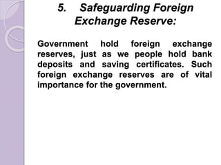 5. Safeguarding Foreign
Exchange Reserve:
Government hold foreign exchange
reserves, just as we people hold bank
deposits and saving certificates. Such
foreign exchange reserves are of vital
importance for the government.
 