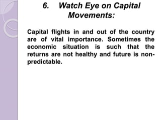 6. Watch Eye on Capital
Movements:
Capital flights in and out of the country
are of vital importance. Sometimes the
economic situation is such that the
returns are not healthy and future is non-
predictable.
 