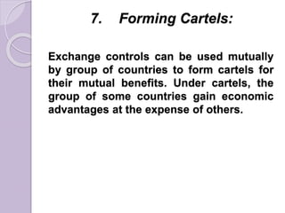 7. Forming Cartels:
Exchange controls can be used mutually
by group of countries to form cartels for
their mutual benefits. Under cartels, the
group of some countries gain economic
advantages at the expense of others.
 