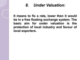 8. Under Valuation:
It means to fix a rate, lower then it would
be in a free floating exchange system. The
basic aim for under valuation is the
protection of local industry and favour of
local exporters.
 