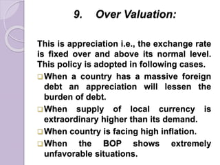 9. Over Valuation:
This is appreciation i.e., the exchange rate
is fixed over and above its normal level.
This policy is adopted in following cases.
When a country has a massive foreign
debt an appreciation will lessen the
burden of debt.
When supply of local currency is
extraordinary higher than its demand.
When country is facing high inflation.
When the BOP shows extremely
unfavorable situations.
 
