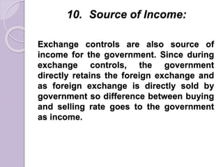 10. Source of Income:
Exchange controls are also source of
income for the government. Since during
exchange controls, the government
directly retains the foreign exchange and
as foreign exchange is directly sold by
government so difference between buying
and selling rate goes to the government
as income.
 