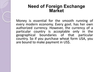 Need of Foreign Exchange
Market
Money is essential for the smooth running of
every modern economy. Every govt. has her own
authorized currency. However, the currency of a
particular country is acceptable only in the
geographical boundaries of that particular
country. So if you purchase wheat form USA, you
are bound to make payment in US$.
 