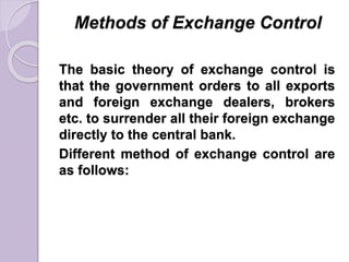Methods of Exchange Control
The basic theory of exchange control is
that the government orders to all exports
and foreign exchange dealers, brokers
etc. to surrender all their foreign exchange
directly to the central bank.
Different method of exchange control are
as follows:
 