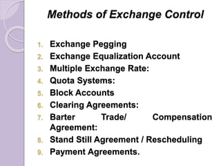 Methods of Exchange Control
1. Exchange Pegging
2. Exchange Equalization Account
3. Multiple Exchange Rate:
4. Quota Systems:
5. Block Accounts
6. Clearing Agreements:
7. Barter Trade/ Compensation
Agreement:
8. Stand Still Agreement / Rescheduling
9. Payment Agreements.
 