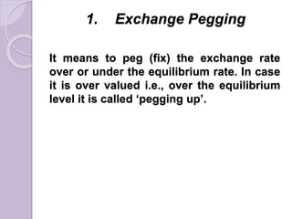 1. Exchange Pegging
It means to peg (fix) the exchange rate
over or under the equilibrium rate. In case
it is over valued i.e., over the equilibrium
level it is called ‘pegging up’.
 