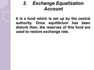 2. Exchange Equalization
Account
It is a fund which is set up by the central
authority. Once equilibrium has been
disturb then, the reserves of this fund are
used to restore exchange rate.
 
