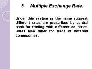 3. Multiple Exchange Rate:
Under this system as the name suggest,
different rates are prescribed by central
bank for trading with different countries.
Rates also differ for trade of different
commodities.
 