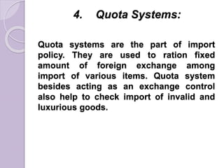 4. Quota Systems:
Quota systems are the part of import
policy. They are used to ration fixed
amount of foreign exchange among
import of various items. Quota system
besides acting as an exchange control
also help to check import of invalid and
luxurious goods.
 