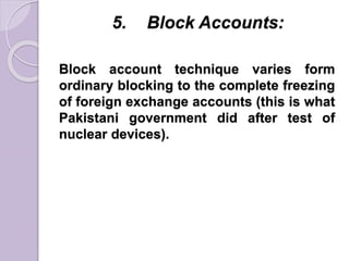 5. Block Accounts:
Block account technique varies form
ordinary blocking to the complete freezing
of foreign exchange accounts (this is what
Pakistani government did after test of
nuclear devices).
 