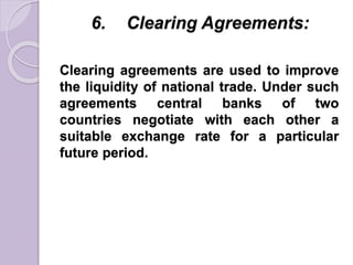 6. Clearing Agreements:
Clearing agreements are used to improve
the liquidity of national trade. Under such
agreements central banks of two
countries negotiate with each other a
suitable exchange rate for a particular
future period.
 