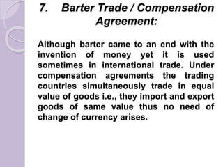 7. Barter Trade / Compensation
Agreement:
Although barter came to an end with the
invention of money yet it is used
sometimes in international trade. Under
compensation agreements the trading
countries simultaneously trade in equal
value of goods i.e., they import and export
goods of same value thus no need of
change of currency arises.
 