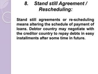 8. Stand still Agreement /
Rescheduling:
Stand still agreements or re-scheduling
means altering the schedule of payment of
loans. Debtor country may negotiate with
the creditor country to repay debts in easy
installments after some time in future.
 