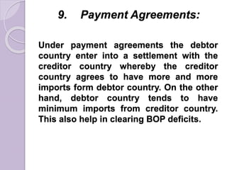 9. Payment Agreements:
Under payment agreements the debtor
country enter into a settlement with the
creditor country whereby the creditor
country agrees to have more and more
imports form debtor country. On the other
hand, debtor country tends to have
minimum imports from creditor country.
This also help in clearing BOP deficits.
 