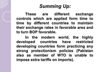 Summing Up:
These are different exchange
controls which are applied form time to
time by different countries to maintain
their exchange rates in favorable area and
to turn BOP favorable.
In the modern world, the highly
developed countries have restricted
developing countries form practicing any
strong protectionism policies (Pakistan
also as member of WTO is unable to
impose extra tariffs on imports).
 