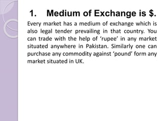 1. Medium of Exchange is $.
Every market has a medium of exchange which is
also legal tender prevailing in that country. You
can trade with the help of ‘rupee’ in any market
situated anywhere in Pakistan. Similarly one can
purchase any commodity against ‘pound’ form any
market situated in UK.
 