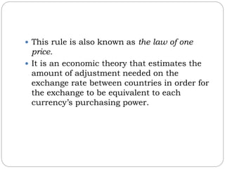  This rule is also known as the law of one
price.
 It is an economic theory that estimates the
amount of adjustment needed on the
exchange rate between countries in order for
the exchange to be equivalent to each
currency’s purchasing power.
 