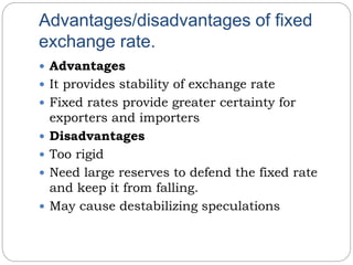 Advantages/disadvantages of fixed
exchange rate.
 Advantages
 It provides stability of exchange rate
 Fixed rates provide greater certainty for
exporters and importers
 Disadvantages
 Too rigid
 Need large reserves to defend the fixed rate
and keep it from falling.
 May cause destabilizing speculations
 