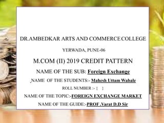 DR.AMBEDKAR ARTS AND COMMERCECOLLEGE
YERWADA, PUNE-06
M.COM (II) 2019 CREDIT PATTERN
NAME OF THE SUB: Foreign Exchange
NAME OF THE STUDENTS:- Mahesh Uttam Wabale
ROLL NUMBER :- { }
NAME OF THE TOPIC:-FOREIGN EXCHANGE MARKET
NAME OF THE GUIDE:-PROF .Varat D.D Sir
 