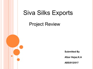 Siva Silks Exports
Submitted By
Afzar Hejaz.K.A
ABS/012/017
Project Review
 