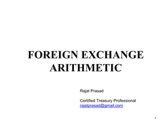 1
FOREIGN EXCHANGE
ARITHMETIC
Rajat Prasad
Certified Treasury Professional
rajatprasad@gmail.com
 