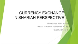 CURRENCY EXCHANGE
IN SHARIAH PERSPECTIVE
Muhammad Azim Ismail
Master in Islamic Economics (UKM)
@azim_ismail14
 