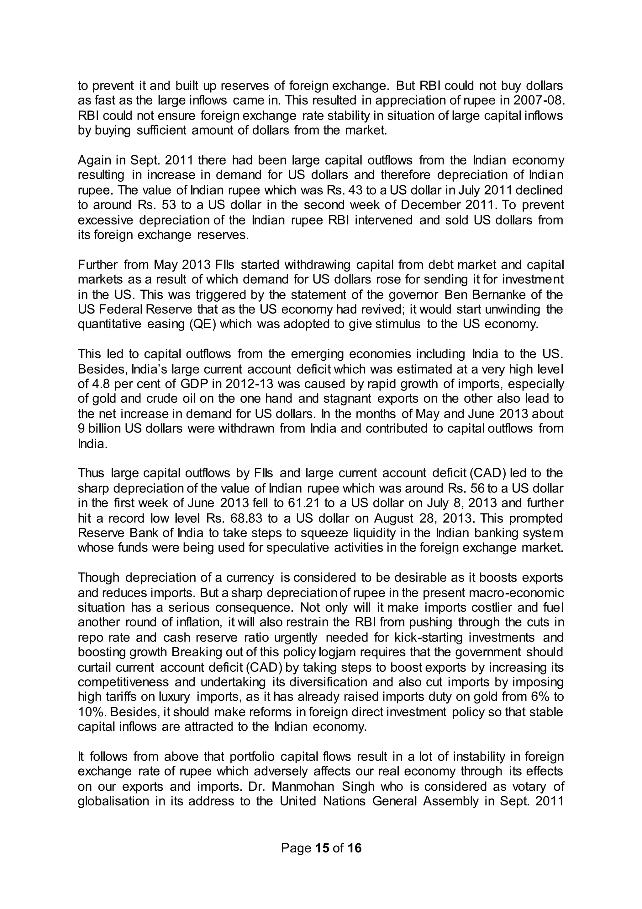 Page 15 of 16
to prevent it and built up reserves of foreign exchange. But RBI could not buy dollars
as fast as the large inflows came in. This resulted in appreciation of rupee in 2007-08.
RBI could not ensure foreign exchange rate stability in situation of large capital inflows
by buying sufficient amount of dollars from the market.
Again in Sept. 2011 there had been large capital outflows from the Indian economy
resulting in increase in demand for US dollars and therefore depreciation of Indian
rupee. The value of Indian rupee which was Rs. 43 to a US dollar in July 2011 declined
to around Rs. 53 to a US dollar in the second week of December 2011. To prevent
excessive depreciation of the Indian rupee RBI intervened and sold US dollars from
its foreign exchange reserves.
Further from May 2013 FIIs started withdrawing capital from debt market and capital
markets as a result of which demand for US dollars rose for sending it for investment
in the US. This was triggered by the statement of the governor Ben Bernanke of the
US Federal Reserve that as the US economy had revived; it would start unwinding the
quantitative easing (QE) which was adopted to give stimulus to the US economy.
This led to capital outflows from the emerging economies including India to the US.
Besides, India’s large current account deficit which was estimated at a very high level
of 4.8 per cent of GDP in 2012-13 was caused by rapid growth of imports, especially
of gold and crude oil on the one hand and stagnant exports on the other also lead to
the net increase in demand for US dollars. In the months of May and June 2013 about
9 billion US dollars were withdrawn from India and contributed to capital outflows from
India.
Thus large capital outflows by FIIs and large current account deficit (CAD) led to the
sharp depreciation of the value of Indian rupee which was around Rs. 56 to a US dollar
in the first week of June 2013 fell to 61.21 to a US dollar on July 8, 2013 and further
hit a record low level Rs. 68.83 to a US dollar on August 28, 2013. This prompted
Reserve Bank of India to take steps to squeeze liquidity in the Indian banking system
whose funds were being used for speculative activities in the foreign exchange market.
Though depreciation of a currency is considered to be desirable as it boosts exports
and reduces imports. But a sharp depreciationof rupee in the present macro-economic
situation has a serious consequence. Not only will it make imports costlier and fuel
another round of inflation, it will also restrain the RBI from pushing through the cuts in
repo rate and cash reserve ratio urgently needed for kick-starting investments and
boosting growth Breaking out of this policy logjam requires that the government should
curtail current account deficit (CAD) by taking steps to boost exports by increasing its
competitiveness and undertaking its diversification and also cut imports by imposing
high tariffs on luxury imports, as it has already raised imports duty on gold from 6% to
10%. Besides, it should make reforms in foreign direct investment policy so that stable
capital inflows are attracted to the Indian economy.
It follows from above that portfolio capital flows result in a lot of instability in foreign
exchange rate of rupee which adversely affects our real economy through its effects
on our exports and imports. Dr. Manmohan Singh who is considered as votary of
globalisation in its address to the United Nations General Assembly in Sept. 2011
 