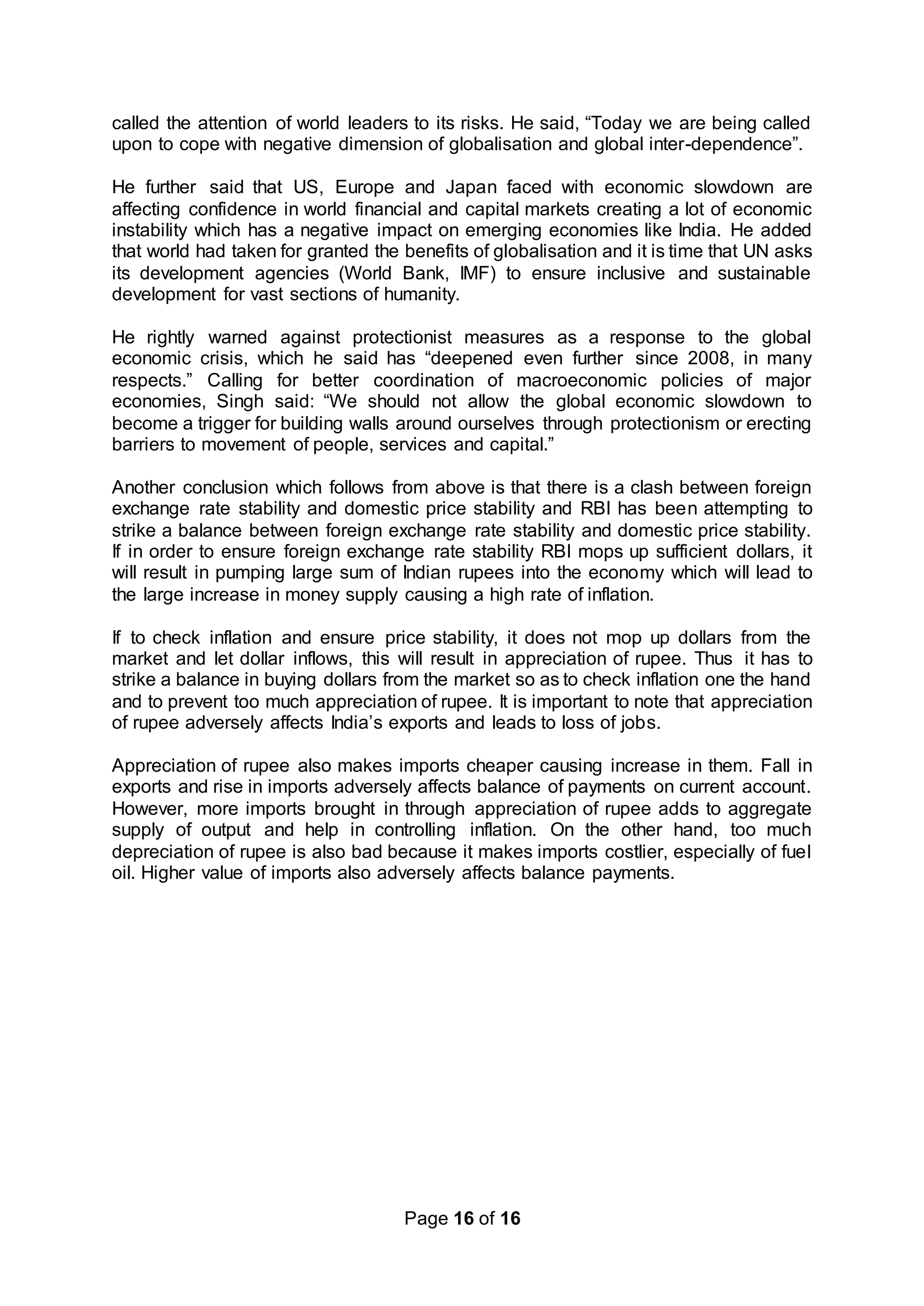 Page 16 of 16
called the attention of world leaders to its risks. He said, “Today we are being called
upon to cope with negative dimension of globalisation and global inter-dependence”.
He further said that US, Europe and Japan faced with economic slowdown are
affecting confidence in world financial and capital markets creating a lot of economic
instability which has a negative impact on emerging economies like India. He added
that world had taken for granted the benefits of globalisation and it is time that UN asks
its development agencies (World Bank, IMF) to ensure inclusive and sustainable
development for vast sections of humanity.
He rightly warned against protectionist measures as a response to the global
economic crisis, which he said has “deepened even further since 2008, in many
respects.” Calling for better coordination of macroeconomic policies of major
economies, Singh said: “We should not allow the global economic slowdown to
become a trigger for building walls around ourselves through protectionism or erecting
barriers to movement of people, services and capital.”
Another conclusion which follows from above is that there is a clash between foreign
exchange rate stability and domestic price stability and RBI has been attempting to
strike a balance between foreign exchange rate stability and domestic price stability.
If in order to ensure foreign exchange rate stability RBI mops up sufficient dollars, it
will result in pumping large sum of Indian rupees into the economy which will lead to
the large increase in money supply causing a high rate of inflation.
If to check inflation and ensure price stability, it does not mop up dollars from the
market and let dollar inflows, this will result in appreciation of rupee. Thus it has to
strike a balance in buying dollars from the market so as to check inflation one the hand
and to prevent too much appreciation of rupee. It is important to note that appreciation
of rupee adversely affects India’s exports and leads to loss of jobs.
Appreciation of rupee also makes imports cheaper causing increase in them. Fall in
exports and rise in imports adversely affects balance of payments on current account.
However, more imports brought in through appreciation of rupee adds to aggregate
supply of output and help in controlling inflation. On the other hand, too much
depreciation of rupee is also bad because it makes imports costlier, especially of fuel
oil. Higher value of imports also adversely affects balance payments.
 